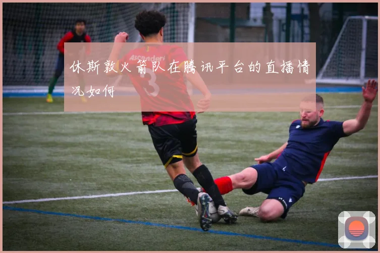 休斯敦火箭队在腾讯平台的直播情况如何