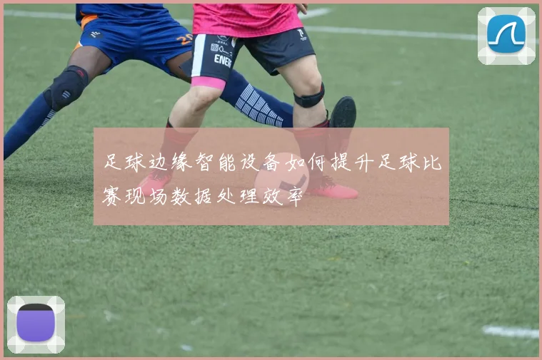 足球边缘智能设备如何提升足球比赛现场数据处理效率
