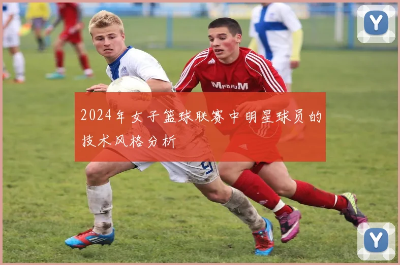 2024年女子篮球联赛中明星球员的技术风格分析