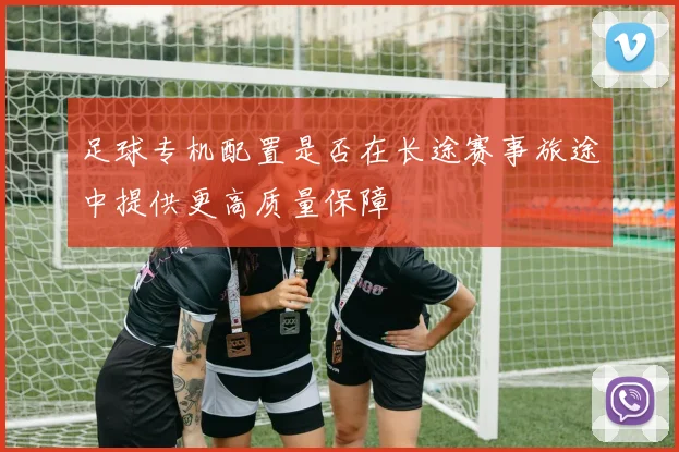 足球专机配置是否在长途赛事旅途中提供更高质量保障