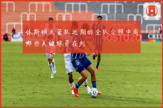 休斯顿火箭队近期的全队合照中有哪些关键球员在列