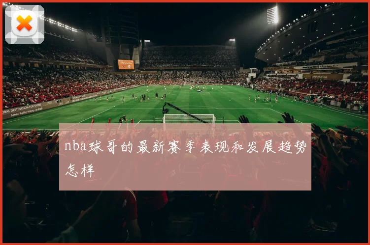 nba球哥的最新赛季表现和发展趋势怎样