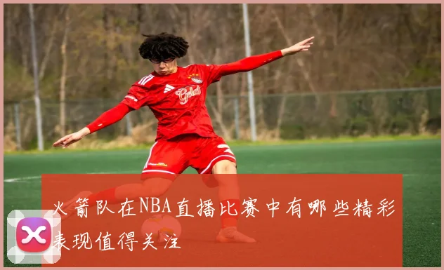 火箭队在NBA直播比赛中有哪些精彩表现值得关注
